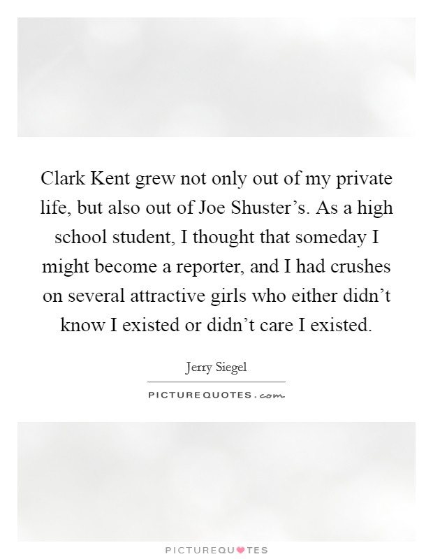 Clark Kent grew not only out of my private life, but also out of Joe Shuster's. As a high school student, I thought that someday I might become a reporter, and I had crushes on several attractive girls who either didn't know I existed or didn't care I existed Picture Quote #1