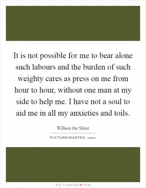 It is not possible for me to bear alone such labours and the burden of such weighty cares as press on me from hour to hour, without one man at my side to help me. I have not a soul to aid me in all my anxieties and toils Picture Quote #1