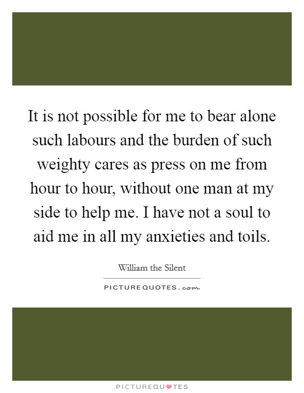 It is not possible for me to bear alone such labours and the burden of such weighty cares as press on me from hour to hour, without one man at my side to help me. I have not a soul to aid me in all my anxieties and toils Picture Quote #1