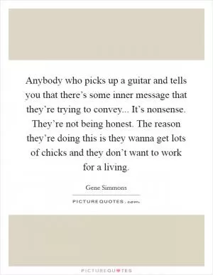 Anybody who picks up a guitar and tells you that there’s some inner message that they’re trying to convey... It’s nonsense. They’re not being honest. The reason they’re doing this is they wanna get lots of chicks and they don’t want to work for a living Picture Quote #1