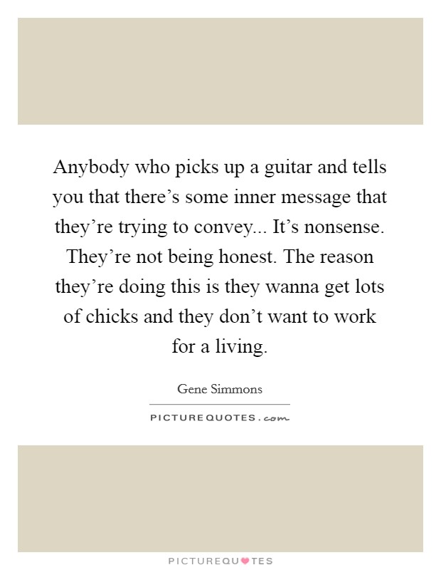 Anybody who picks up a guitar and tells you that there's some inner message that they're trying to convey... It's nonsense. They're not being honest. The reason they're doing this is they wanna get lots of chicks and they don't want to work for a living Picture Quote #1