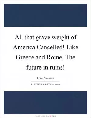 All that grave weight of America Cancelled! Like Greece and Rome. The future in ruins! Picture Quote #1