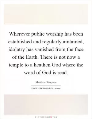 Wherever public worship has been established and regularly aintained, idolatry has vanished from the face of the Earth. There is not now a temple to a heathen God where the word of God is read Picture Quote #1