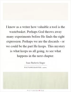 I know as a writer how valuable a tool is the wastebasket. Perhaps God throws away many experiments before He finds the right expression. Perhaps we are the discards - or we could be the part He keeps. This mystery is what keeps us all going, to see what happens in the next chapter Picture Quote #1