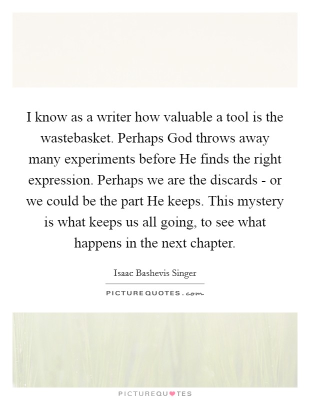 I know as a writer how valuable a tool is the wastebasket. Perhaps God throws away many experiments before He finds the right expression. Perhaps we are the discards - or we could be the part He keeps. This mystery is what keeps us all going, to see what happens in the next chapter Picture Quote #1