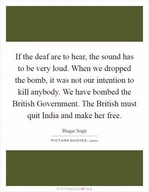If the deaf are to hear, the sound has to be very loud. When we dropped the bomb, it was not our intention to kill anybody. We have bombed the British Government. The British must quit India and make her free Picture Quote #1