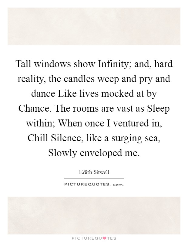 Tall windows show Infinity; and, hard reality, the candles weep and pry and dance Like lives mocked at by Chance. The rooms are vast as Sleep within; When once I ventured in, Chill Silence, like a surging sea, Slowly enveloped me Picture Quote #1