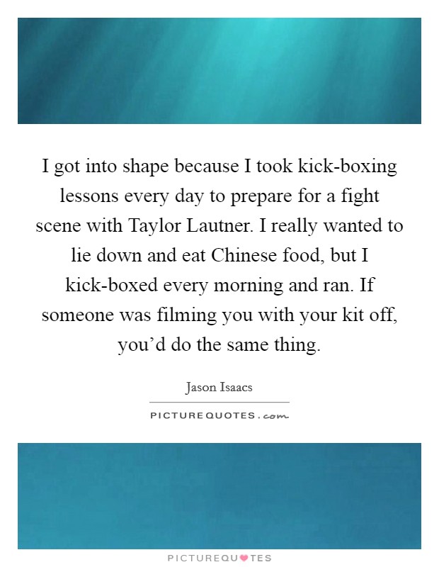 I got into shape because I took kick-boxing lessons every day to prepare for a fight scene with Taylor Lautner. I really wanted to lie down and eat Chinese food, but I kick-boxed every morning and ran. If someone was filming you with your kit off, you'd do the same thing Picture Quote #1