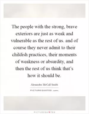 The people with the strong, brave exteriors are just as weak and vulnerable as the rest of us. and of course they never admit to their childish practices, their moments of weakness or absurdity, and then the rest of us think that’s how it should be Picture Quote #1