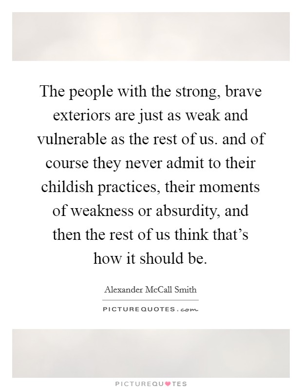 The people with the strong, brave exteriors are just as weak and vulnerable as the rest of us. and of course they never admit to their childish practices, their moments of weakness or absurdity, and then the rest of us think that's how it should be Picture Quote #1