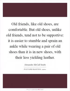 Old friends, like old shoes, are comfortable. But old shoes, unlike old friends, tend not to be supportive: it is easier to stumble and sprain an ankle while wearing a pair of old shoes than it is in new shoes, with their less yielding leather Picture Quote #1