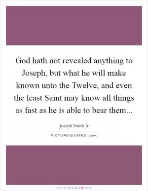 God hath not revealed anything to Joseph, but what he will make known unto the Twelve, and even the least Saint may know all things as fast as he is able to bear them Picture Quote #1
