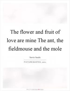 The flower and fruit of love are mine The ant, the fieldmouse and the mole Picture Quote #1