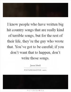 I know people who have written big hit country songs that are really kind of terrible songs, but for the rest of their life, they’re the guy who wrote that. You’ve got to be careful; if you don’t want that to happen, don’t write those songs Picture Quote #1