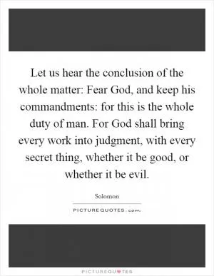 Let us hear the conclusion of the whole matter: Fear God, and keep his commandments: for this is the whole duty of man. For God shall bring every work into judgment, with every secret thing, whether it be good, or whether it be evil Picture Quote #1