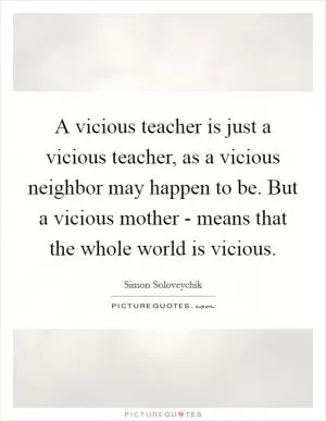 A vicious teacher is just a vicious teacher, as a vicious neighbor may happen to be. But a vicious mother - means that the whole world is vicious Picture Quote #1