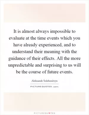 It is almost always impossible to evaluate at the time events which you have already experienced, and to understand their meaning with the guidance of their effects. All the more unpredictable and surprising to us will be the course of future events Picture Quote #1