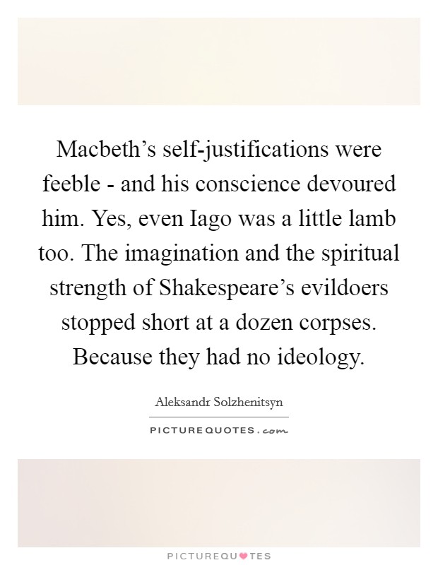 Macbeth's self-justifications were feeble - and his conscience devoured him. Yes, even Iago was a little lamb too. The imagination and the spiritual strength of Shakespeare's evildoers stopped short at a dozen corpses. Because they had no ideology Picture Quote #1