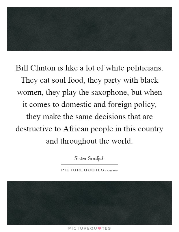 Bill Clinton is like a lot of white politicians. They eat soul food, they party with black women, they play the saxophone, but when it comes to domestic and foreign policy, they make the same decisions that are destructive to African people in this country and throughout the world Picture Quote #1