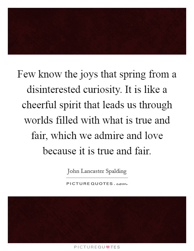 Few know the joys that spring from a disinterested curiosity. It is like a cheerful spirit that leads us through worlds filled with what is true and fair, which we admire and love because it is true and fair Picture Quote #1