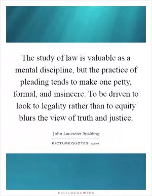The study of law is valuable as a mental discipline, but the practice of pleading tends to make one petty, formal, and insincere. To be driven to look to legality rather than to equity blurs the view of truth and justice Picture Quote #1