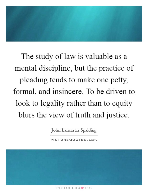 The study of law is valuable as a mental discipline, but the practice of pleading tends to make one petty, formal, and insincere. To be driven to look to legality rather than to equity blurs the view of truth and justice Picture Quote #1