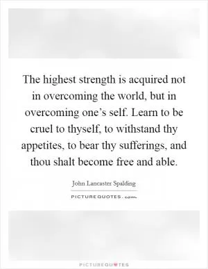 The highest strength is acquired not in overcoming the world, but in overcoming one’s self. Learn to be cruel to thyself, to withstand thy appetites, to bear thy sufferings, and thou shalt become free and able Picture Quote #1