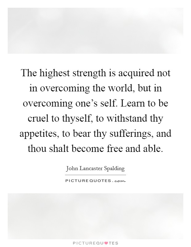 The highest strength is acquired not in overcoming the world, but in overcoming one's self. Learn to be cruel to thyself, to withstand thy appetites, to bear thy sufferings, and thou shalt become free and able Picture Quote #1
