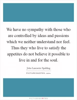 We have no sympathy with those who are controlled by ideas and passions which we neither understand nor feel. Thus they who live to satisfy the appetites do not believe it possible to live in and for the soul Picture Quote #1