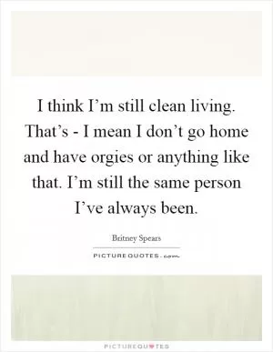 I think I’m still clean living. That’s - I mean I don’t go home and have orgies or anything like that. I’m still the same person I’ve always been Picture Quote #1