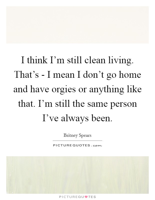 I think I'm still clean living. That's - I mean I don't go home and have orgies or anything like that. I'm still the same person I've always been Picture Quote #1