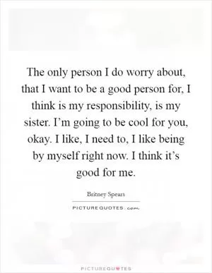 The only person I do worry about, that I want to be a good person for, I think is my responsibility, is my sister. I’m going to be cool for you, okay. I like, I need to, I like being by myself right now. I think it’s good for me Picture Quote #1