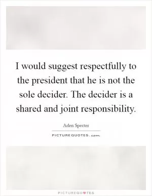 I would suggest respectfully to the president that he is not the sole decider. The decider is a shared and joint responsibility Picture Quote #1