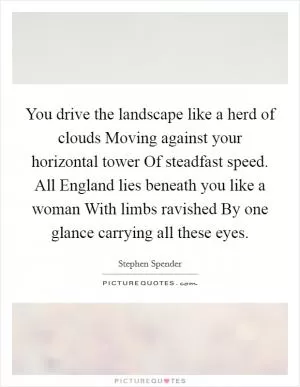 You drive the landscape like a herd of clouds Moving against your horizontal tower Of steadfast speed. All England lies beneath you like a woman With limbs ravished By one glance carrying all these eyes Picture Quote #1