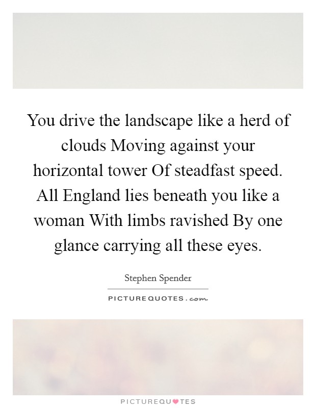 You drive the landscape like a herd of clouds Moving against your horizontal tower Of steadfast speed. All England lies beneath you like a woman With limbs ravished By one glance carrying all these eyes Picture Quote #1