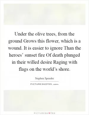 Under the olive trees, from the ground Grows this flower, which is a wound. It is easier to ignore Than the heroes’ sunset fire Of death plunged in their willed desire Raging with flags on the world’s shore Picture Quote #1