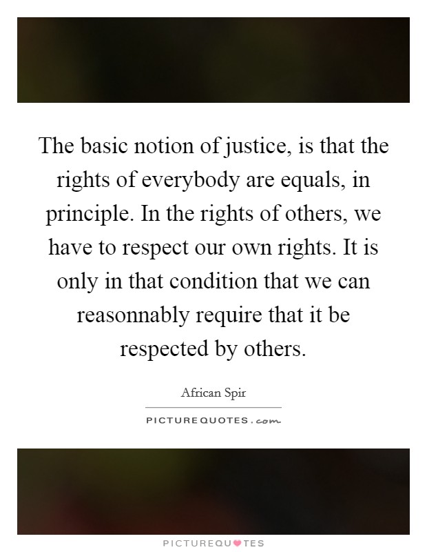 The basic notion of justice, is that the rights of everybody are equals, in principle. In the rights of others, we have to respect our own rights. It is only in that condition that we can reasonnably require that it be respected by others Picture Quote #1