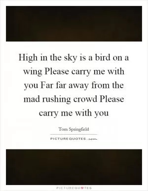High in the sky is a bird on a wing Please carry me with you Far far away from the mad rushing crowd Please carry me with you Picture Quote #1