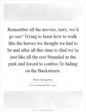 Remember all the movies, terry, we’d go see? Trying to learn how to walk like the heroes we thought we had to be and after all this time to find we’re just like all the rest Stranded in the park and forced to confess To hiding on the Backstreets Picture Quote #1