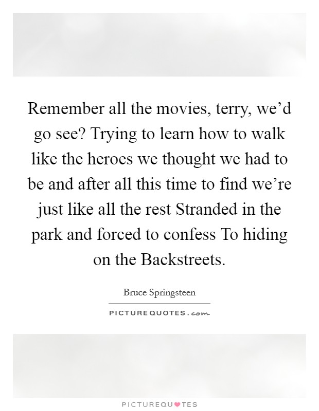 Remember all the movies, terry, we'd go see? Trying to learn how to walk like the heroes we thought we had to be and after all this time to find we're just like all the rest Stranded in the park and forced to confess To hiding on the Backstreets Picture Quote #1