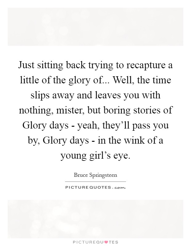 Just sitting back trying to recapture a little of the glory of... Well, the time slips away and leaves you with nothing, mister, but boring stories of Glory days - yeah, they'll pass you by, Glory days - in the wink of a young girl's eye Picture Quote #1