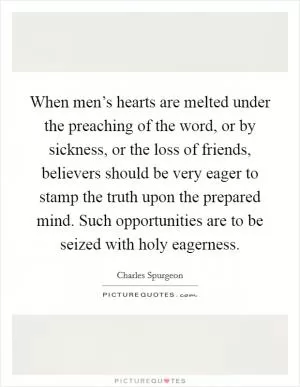 When men’s hearts are melted under the preaching of the word, or by sickness, or the loss of friends, believers should be very eager to stamp the truth upon the prepared mind. Such opportunities are to be seized with holy eagerness Picture Quote #1