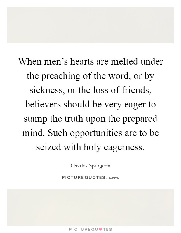 When men's hearts are melted under the preaching of the word, or by sickness, or the loss of friends, believers should be very eager to stamp the truth upon the prepared mind. Such opportunities are to be seized with holy eagerness Picture Quote #1