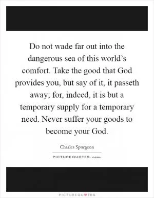 Do not wade far out into the dangerous sea of this world’s comfort. Take the good that God provides you, but say of it, it passeth away; for, indeed, it is but a temporary supply for a temporary need. Never suffer your goods to become your God Picture Quote #1