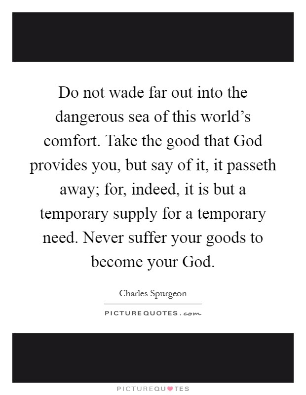 Do not wade far out into the dangerous sea of this world's comfort. Take the good that God provides you, but say of it, it passeth away; for, indeed, it is but a temporary supply for a temporary need. Never suffer your goods to become your God Picture Quote #1