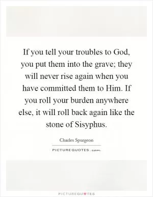 If you tell your troubles to God, you put them into the grave; they will never rise again when you have committed them to Him. If you roll your burden anywhere else, it will roll back again like the stone of Sisyphus Picture Quote #1