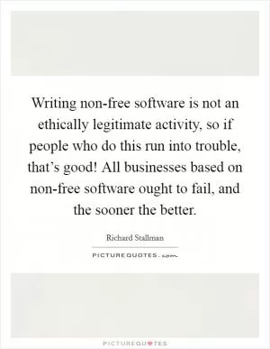 Writing non-free software is not an ethically legitimate activity, so if people who do this run into trouble, that’s good! All businesses based on non-free software ought to fail, and the sooner the better Picture Quote #1