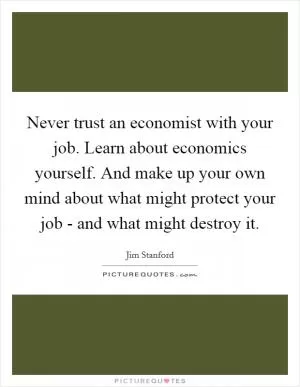 Never trust an economist with your job. Learn about economics yourself. And make up your own mind about what might protect your job - and what might destroy it Picture Quote #1