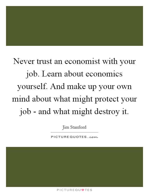 Never trust an economist with your job. Learn about economics yourself. And make up your own mind about what might protect your job - and what might destroy it Picture Quote #1