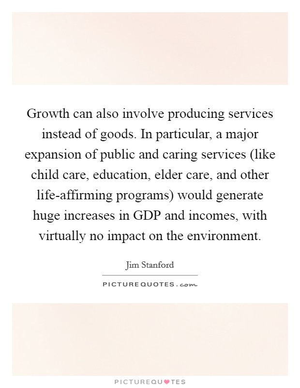 Growth can also involve producing services instead of goods. In particular, a major expansion of public and caring services (like child care, education, elder care, and other life-affirming programs) would generate huge increases in GDP and incomes, with virtually no impact on the environment Picture Quote #1